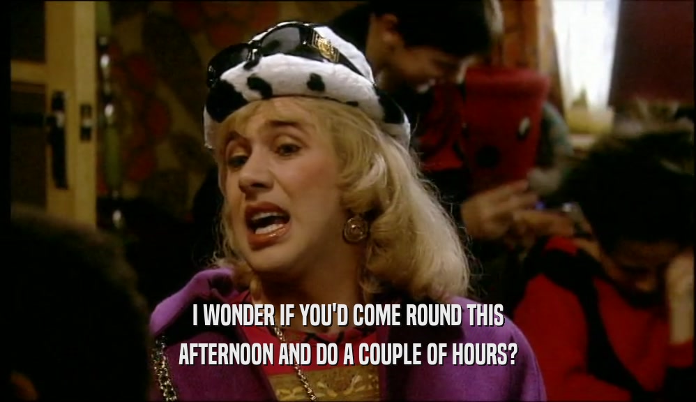 I WONDER IF YOU'D COME ROUND THIS AFTERNOON AND DO A COUPLE OF HOURS? 