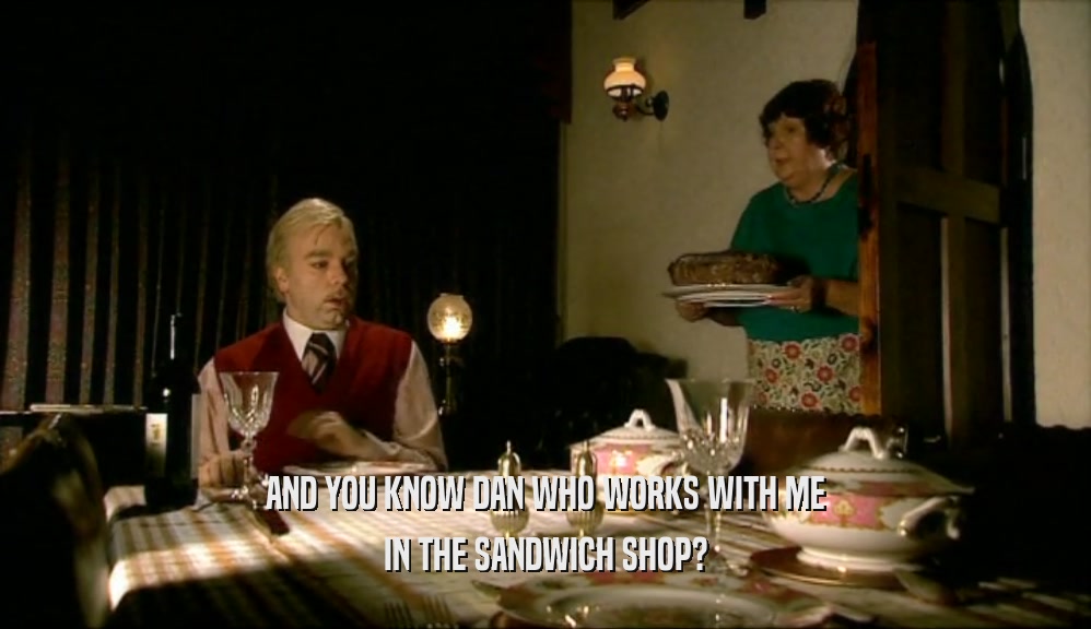 AND YOU KNOW DAN WHO WORKS WITH ME IN THE SANDWICH SHOP? 