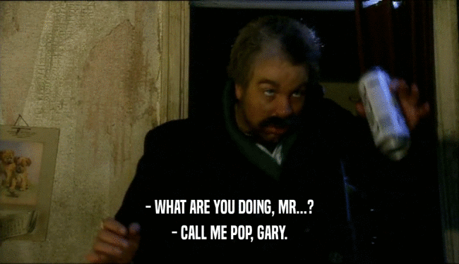 - WHAT ARE YOU DOING, MR...?
 - CALL ME POP, GARY.
 