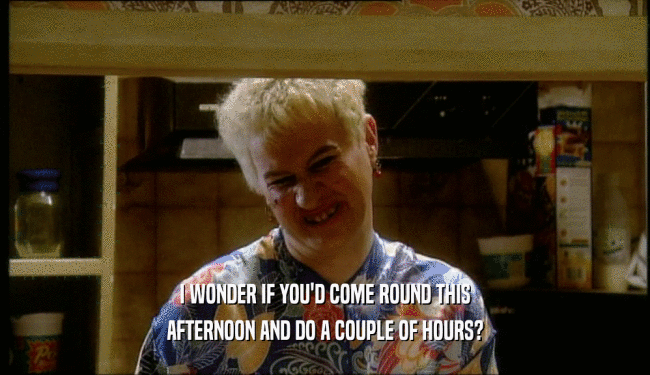 I WONDER IF YOU'D COME ROUND THIS AFTERNOON AND DO A COUPLE OF HOURS? 
