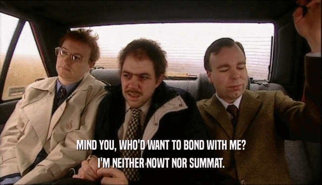 MIND YOU, WHO'D WANT TO BOND WITH ME? I'M NEITHER NOWT NOR SUMMAT. 