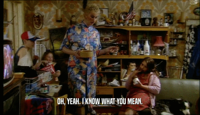 OH, YEAH. I KNOW WHAT YOU MEAN.  