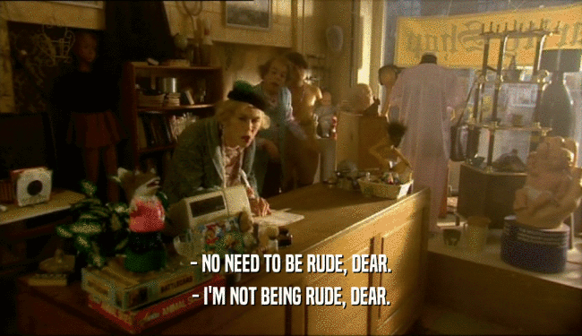 - NO NEED TO BE RUDE, DEAR. - I'M NOT BEING RUDE, DEAR. 