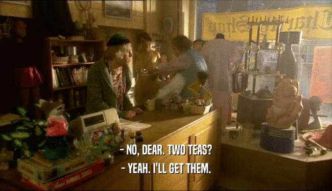 - NO, DEAR. TWO TEAS? - YEAH. I'LL GET THEM. 