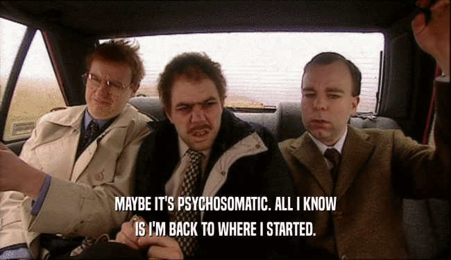 MAYBE IT'S PSYCHOSOMATIC. ALL I KNOW IS I'M BACK TO WHERE I STARTED. 