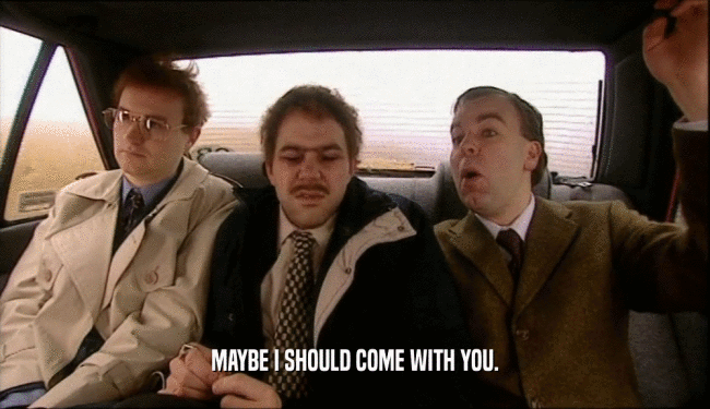 MAYBE I SHOULD COME WITH YOU.  