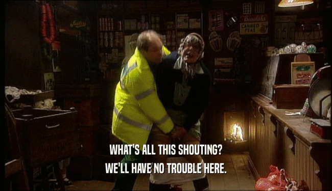 WHAT'S ALL THIS SHOUTING? WE'LL HAVE NO TROUBLE HERE. 
