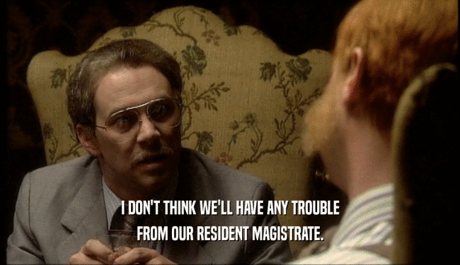 I DON'T THINK WE'LL HAVE ANY TROUBLE FROM OUR RESIDENT MAGISTRATE. 