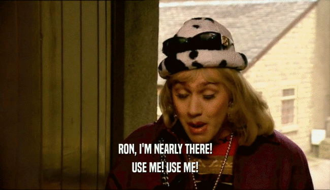 RON, I'M NEARLY THERE! USE ME! USE ME! 