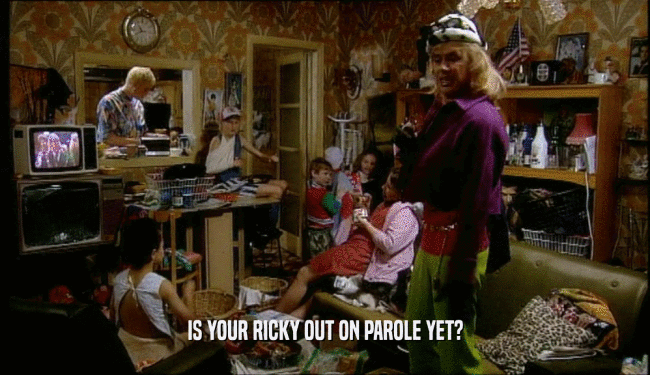 IS YOUR RICKY OUT ON PAROLE YET?  