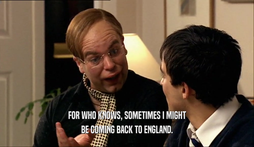 FOR WHO KNOWS, SOMETIMES I MIGHT BE COMING BACK TO ENGLAND. 