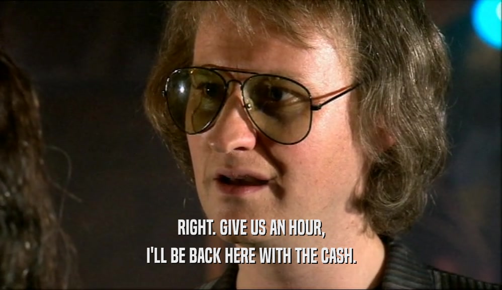 RIGHT. GIVE US AN HOUR, I'LL BE BACK HERE WITH THE CASH. 