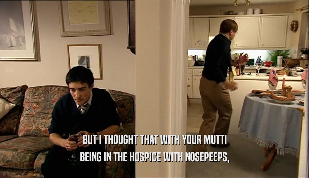 BUT I THOUGHT THAT WITH YOUR MUTTI BEING IN THE HOSPICE WITH NOSEPEEPS, 