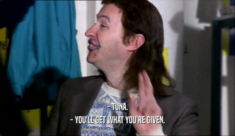 - TUNA. - YOU'LL GET WHAT YOU'RE GIVEN. 