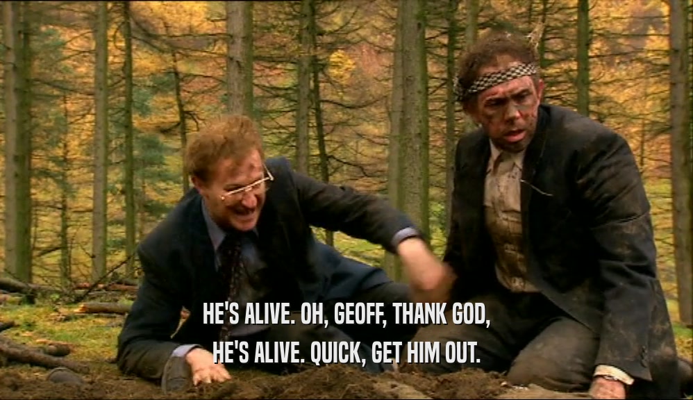 HE'S ALIVE. OH, GEOFF, THANK GOD, HE'S ALIVE. QUICK, GET HIM OUT. 