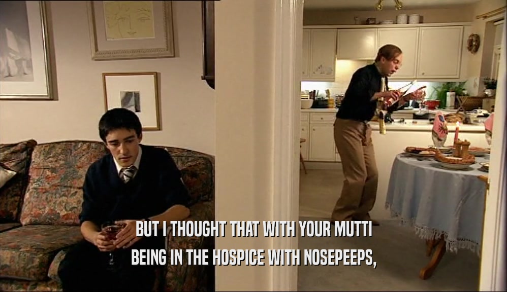 BUT I THOUGHT THAT WITH YOUR MUTTI BEING IN THE HOSPICE WITH NOSEPEEPS, 