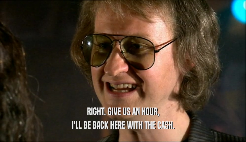 RIGHT. GIVE US AN HOUR, I'LL BE BACK HERE WITH THE CASH. 