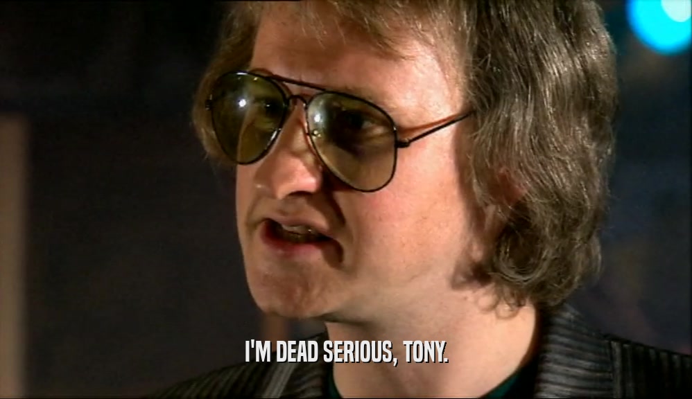 I'M DEAD SERIOUS, TONY.  