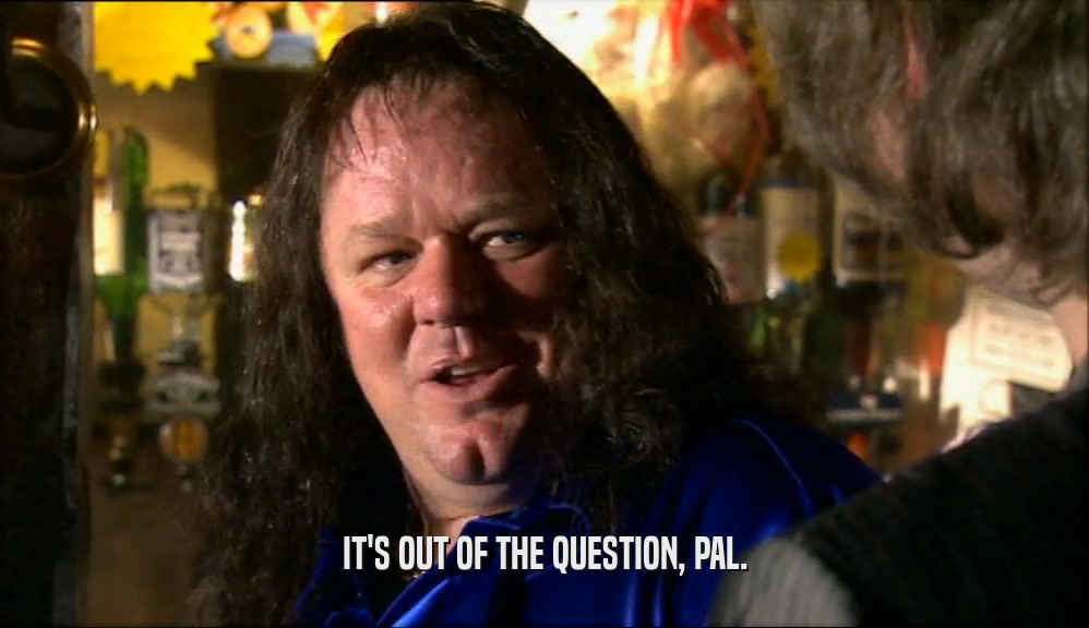 IT'S OUT OF THE QUESTION, PAL.  