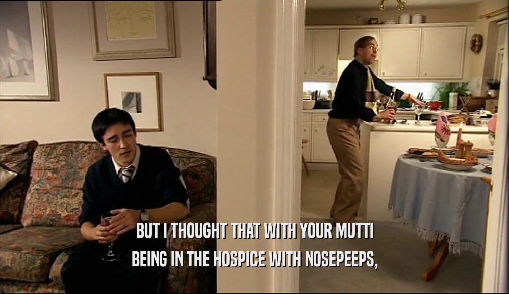 BUT I THOUGHT THAT WITH YOUR MUTTI BEING IN THE HOSPICE WITH NOSEPEEPS, 