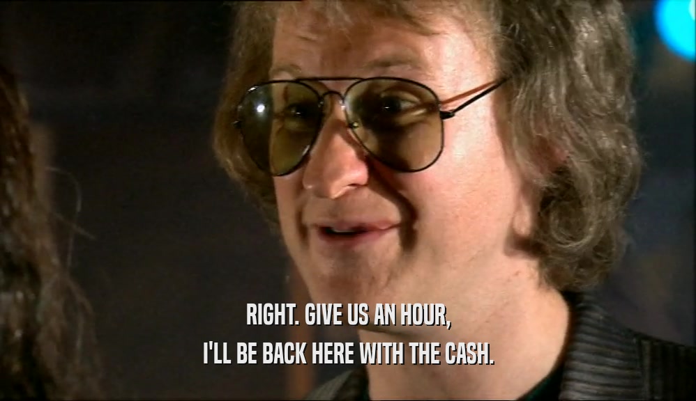 RIGHT. GIVE US AN HOUR, I'LL BE BACK HERE WITH THE CASH. 