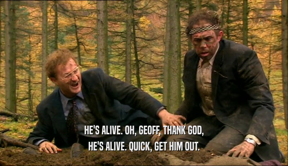HE'S ALIVE. OH, GEOFF, THANK GOD, HE'S ALIVE. QUICK, GET HIM OUT. 