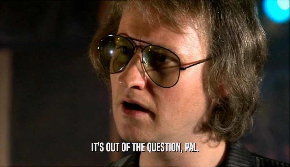 IT'S OUT OF THE QUESTION, PAL.  