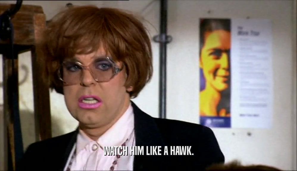 WATCH HIM LIKE A HAWK.  