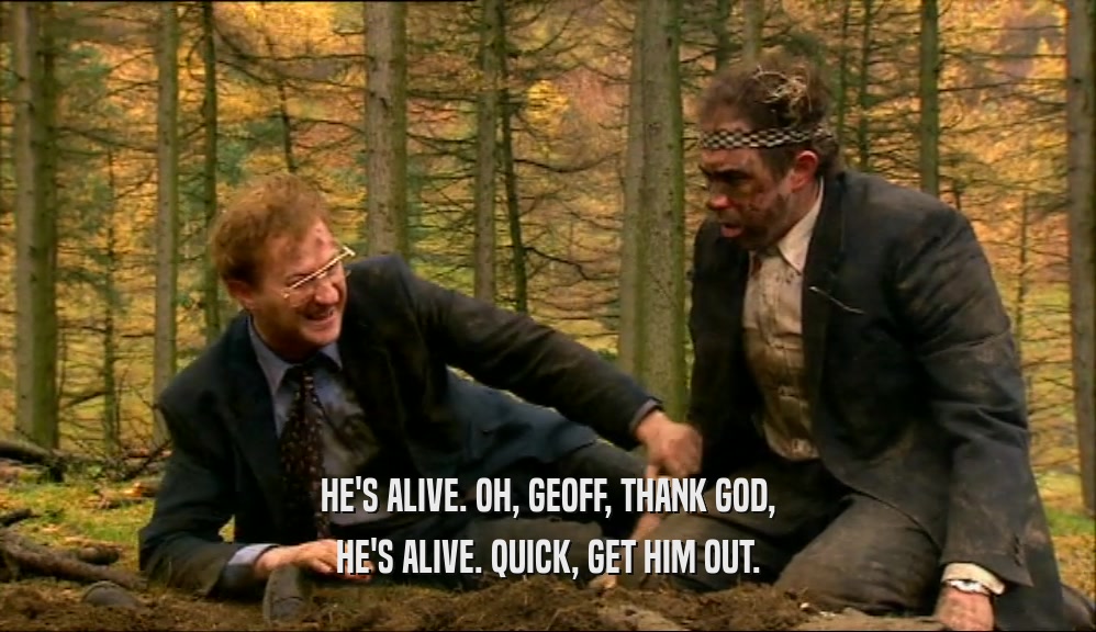 HE'S ALIVE. OH, GEOFF, THANK GOD, HE'S ALIVE. QUICK, GET HIM OUT. 
