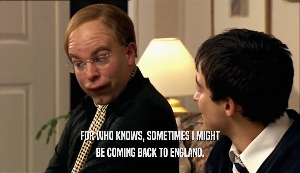 FOR WHO KNOWS, SOMETIMES I MIGHT BE COMING BACK TO ENGLAND. 