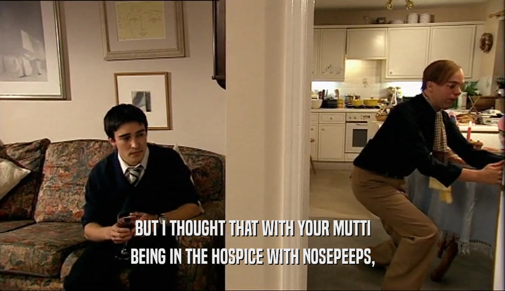 BUT I THOUGHT THAT WITH YOUR MUTTI BEING IN THE HOSPICE WITH NOSEPEEPS, 