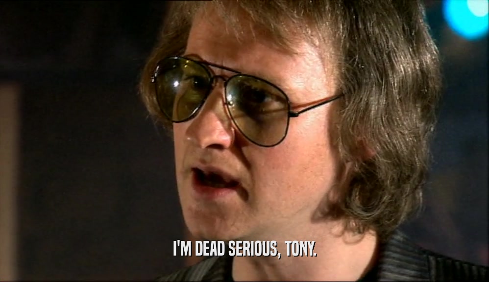 I'M DEAD SERIOUS, TONY.  
