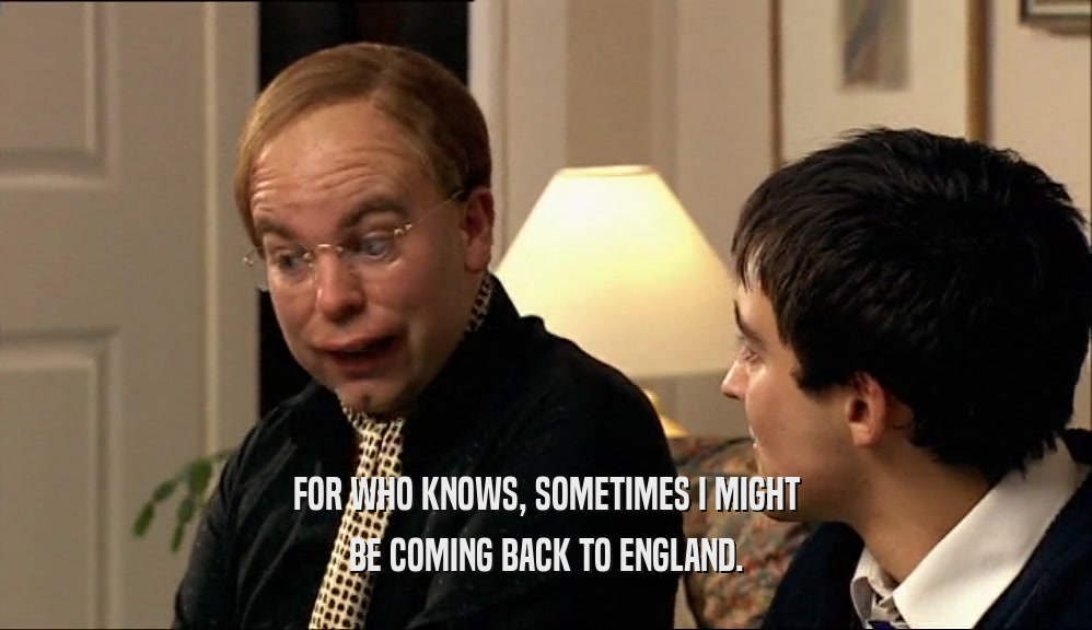 FOR WHO KNOWS, SOMETIMES I MIGHT BE COMING BACK TO ENGLAND. 
