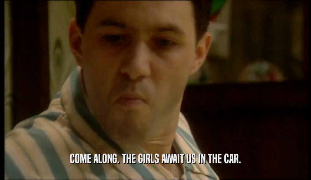 COME ALONG. THE GIRLS AWAIT US IN THE CAR.  