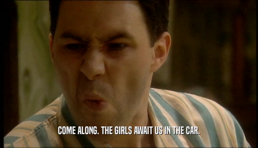 COME ALONG. THE GIRLS AWAIT US IN THE CAR.  