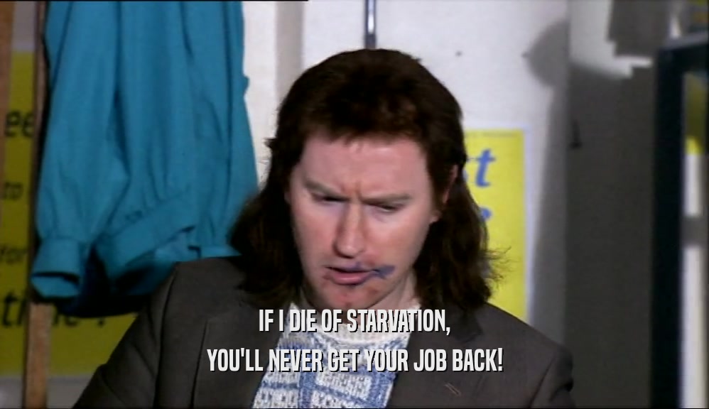 IF I DIE OF STARVATION, YOU'LL NEVER GET YOUR JOB BACK! 