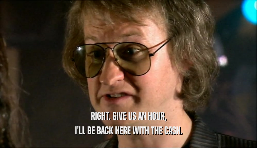 RIGHT. GIVE US AN HOUR, I'LL BE BACK HERE WITH THE CASH. 