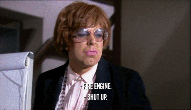 - FIRE ENGINE.
 - SHUT UP.
 