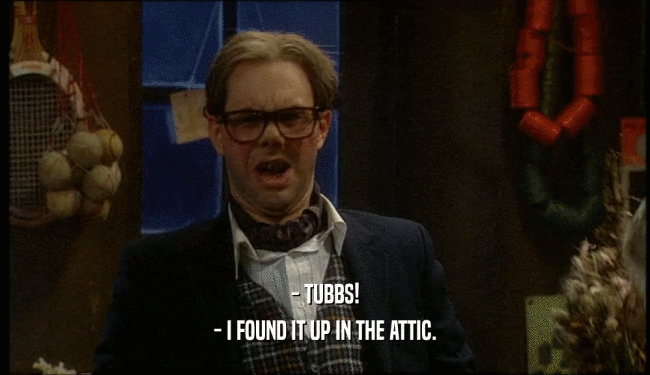 - TUBBS! - I FOUND IT UP IN THE ATTIC. 