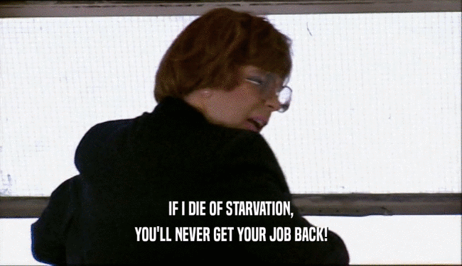IF I DIE OF STARVATION,
 YOU'LL NEVER GET YOUR JOB BACK!
 