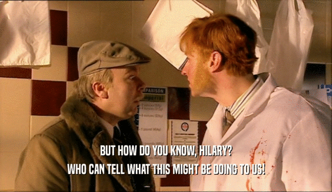 BUT HOW DO YOU KNOW, HILARY? WHO CAN TELL WHAT THIS MIGHT BE DOING TO US! 