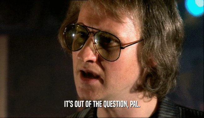 IT'S OUT OF THE QUESTION, PAL.  