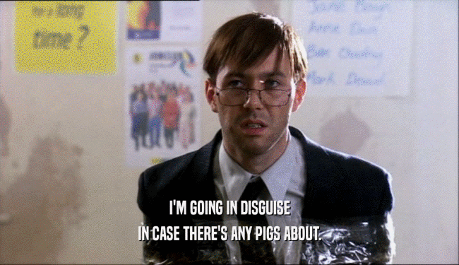 I'M GOING IN DISGUISE IN CASE THERE'S ANY PIGS ABOUT. 