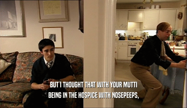 BUT I THOUGHT THAT WITH YOUR MUTTI BEING IN THE HOSPICE WITH NOSEPEEPS, 