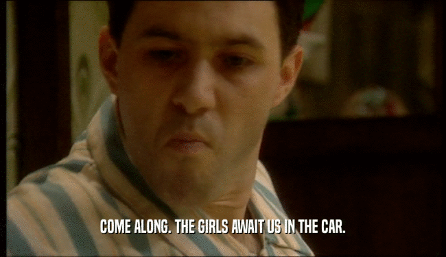 COME ALONG. THE GIRLS AWAIT US IN THE CAR.  