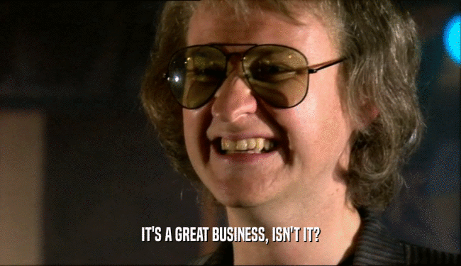 IT'S A GREAT BUSINESS, ISN'T IT?  
