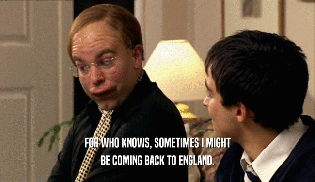 FOR WHO KNOWS, SOMETIMES I MIGHT BE COMING BACK TO ENGLAND. 
