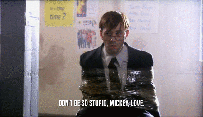DON'T BE SO STUPID, MICKEY, LOVE.
  