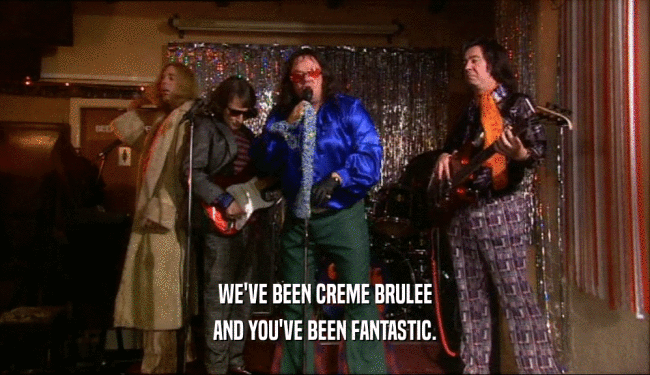 WE'VE BEEN CREME BRULEE AND YOU'VE BEEN FANTASTIC. 