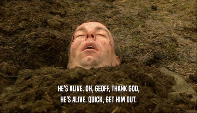 HE'S ALIVE. OH, GEOFF, THANK GOD, HE'S ALIVE. QUICK, GET HIM OUT. 